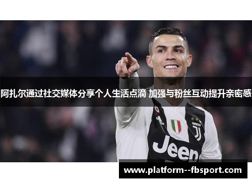 阿扎尔通过社交媒体分享个人生活点滴 加强与粉丝互动提升亲密感