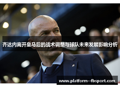 齐达内离开皇马后的战术调整与球队未来发展影响分析