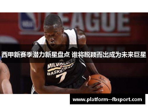 西甲新赛季潜力新星盘点 谁将脱颖而出成为未来巨星