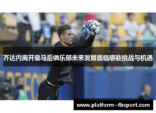齐达内离开皇马后俱乐部未来发展面临哪些挑战与机遇
