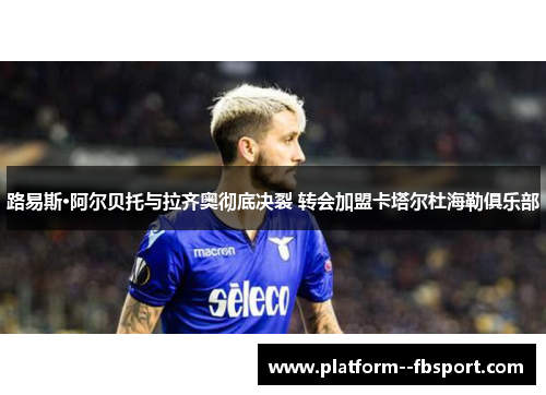 路易斯·阿尔贝托与拉齐奥彻底决裂 转会加盟卡塔尔杜海勒俱乐部